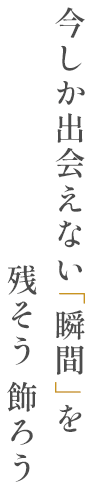 今しか出会えない「瞬間」を残そう 飾ろう